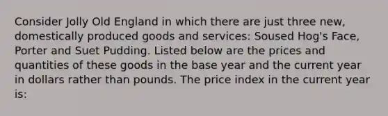 Consider Jolly Old England in which there are just three new, domestically produced goods and services: Soused Hog's Face, Porter and Suet Pudding. Listed below are the prices and quantities of these goods in the base year and the current year in dollars rather than pounds. The price index in the current year is: