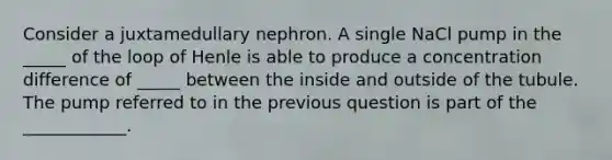 Consider a juxtamedullary nephron. A single NaCl pump in the _____ of the loop of Henle is able to produce a concentration difference of _____ between the inside and outside of the tubule. The pump referred to in the previous question is part of the ____________.