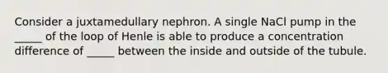 Consider a juxtamedullary nephron. A single NaCl pump in the _____ of the loop of Henle is able to produce a concentration difference of _____ between the inside and outside of the tubule.