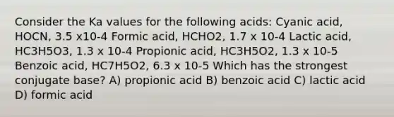 Consider the Ka values for the following acids: Cyanic acid, HOCN, 3.5 x10-4 Formic acid, HCHO2, 1.7 x 10-4 Lactic acid, HC3H5O3, 1.3 x 10-4 Propionic acid, HC3H5O2, 1.3 x 10-5 Benzoic acid, HC7H5O2, 6.3 x 10-5 Which has the strongest conjugate base? A) propionic acid B) benzoic acid C) lactic acid D) formic acid