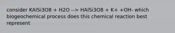 consider KAlSi3O8 + H2O --> HAlSi3O8 + K+ +OH- which biogeochemical process does this chemical reaction best represent