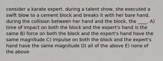 consider a karate expert. during a talent show, she executed a swift blow to a cement block and breaks it with her bare hand. during the collision between her hand and the block, the ____. A) time of impact on both the block and the expert's hand is the same B) force on both the block and the expert's hand have the same magnitude C) impulse on both the block and the expert's hand have the same magnitude D) all of the above E) none of the above