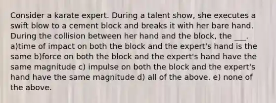 Consider a karate expert. During a talent show, she executes a swift blow to a cement block and breaks it with her bare hand. During the collision between her hand and the block, the ___. a)time of impact on both the block and the expert's hand is the same b)force on both the block and the expert's hand have the same magnitude c) impulse on both the block and the expert's hand have the same magnitude d) all of the above. e) none of the above.