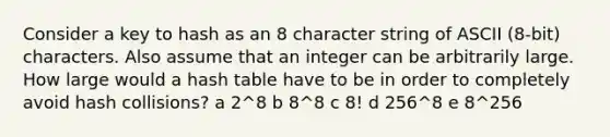 Consider a key to hash as an 8 character string of ASCII (8-bit) characters. Also assume that an integer can be arbitrarily large. How large would a hash table have to be in order to completely avoid hash collisions? a 2^8 b 8^8 c 8! d 256^8 e 8^256