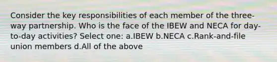 Consider the key responsibilities of each member of the three-way partnership. Who is the face of the IBEW and NECA for day-to-day activities? Select one: a.IBEW b.NECA c.Rank-and-file union members d.All of the above