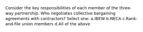 Consider the key responsibilities of each member of the three-way partnership. Who negotiates collective bargaining agreements with contractors? Select one: a.IBEW b.NECA c.Rank-and-file union members d.All of the above