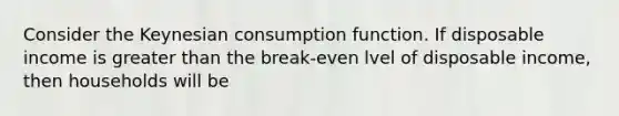 Consider the Keynesian consumption function. If disposable income is greater than the break-even lvel of disposable income, then households will be