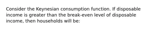 Consider the Keynesian consumption function. If disposable income is greater than the break-even level of disposable income, then households will be: