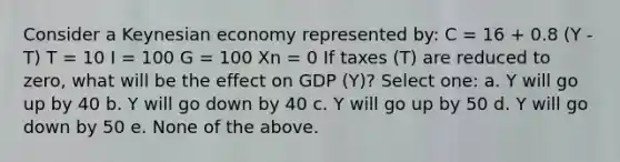 Consider a Keynesian economy represented by: C = 16 + 0.8 (Y - T) T = 10 I = 100 G = 100 Xn = 0 If taxes (T) are reduced to zero, what will be the effect on GDP (Y)? Select one: a. Y will go up by 40 b. Y will go down by 40 c. Y will go up by 50 d. Y will go down by 50 e. None of the above.