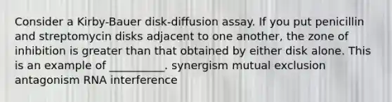 Consider a Kirby-Bauer disk-diffusion assay. If you put penicillin and streptomycin disks adjacent to one another, the zone of inhibition is <a href='https://www.questionai.com/knowledge/ktgHnBD4o3-greater-than' class='anchor-knowledge'>greater than</a> that obtained by either disk alone. This is an example of __________. synergism mutual exclusion antagonism RNA interference