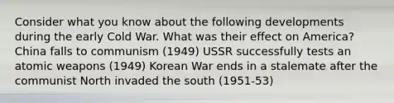 Consider what you know about the following developments during the early Cold War. What was their effect on America? China falls to communism (1949) USSR successfully tests an atomic weapons (1949) Korean War ends in a stalemate after the communist North invaded the south (1951-53)