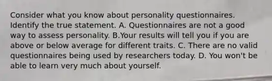 Consider what you know about personality questionnaires. Identify the true statement. A. Questionnaires are not a good way to assess personality. B.Your results will tell you if you are above or below average for different traits. C. There are no valid questionnaires being used by researchers today. D. You won't be able to learn very much about yourself.