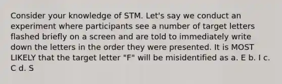 Consider your knowledge of STM. Let's say we conduct an experiment where participants see a number of target letters flashed briefly on a screen and are told to immediately write down the letters in the order they were presented. It is MOST LIKELY that the target letter "F" will be misidentified as a. E b. I c. C d. S