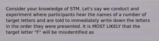 Consider your knowledge of STM. Let's say we conduct and experiment where participants hear the names of a number of target letters and are told to immediately write down the letters in the order they were presented. It is MOST LIKELY that the target letter "F" will be misidentified as