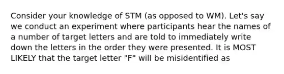 Consider your knowledge of STM (as opposed to WM). Let's say we conduct an experiment where participants hear the names of a number of target letters and are told to immediately write down the letters in the order they were presented. It is MOST LIKELY that the target letter "F" will be misidentified as