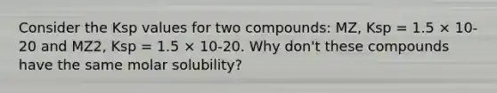 Consider the Ksp values for two compounds: MZ, Ksp = 1.5 × 10-20 and MZ2, Ksp = 1.5 × 10-20. Why don't these compounds have the same molar solubility?