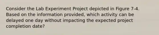 Consider the Lab Experiment Project depicted in Figure 7-4. Based on the information provided, which activity can be delayed one day without impacting the expected project completion date?