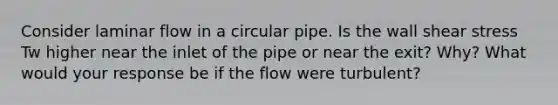 Consider laminar flow in a circular pipe. Is the wall shear stress Tw higher near the inlet of the pipe or near the exit? Why? What would your response be if the flow were turbulent?