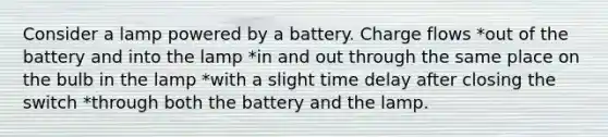 Consider a lamp powered by a battery. Charge flows *out of the battery and into the lamp *in and out through the same place on the bulb in the lamp *with a slight time delay after closing the switch *through both the battery and the lamp.