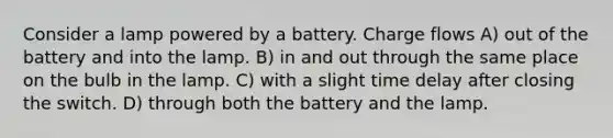 Consider a lamp powered by a battery. Charge flows A) out of the battery and into the lamp. B) in and out through the same place on the bulb in the lamp. C) with a slight time delay after closing the switch. D) through both the battery and the lamp.