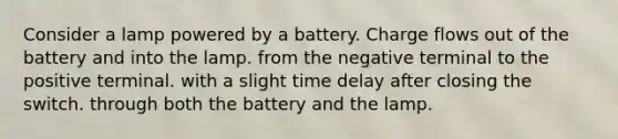 Consider a lamp powered by a battery. Charge flows out of the battery and into the lamp. from the negative terminal to the positive terminal. with a slight time delay after closing the switch. through both the battery and the lamp.