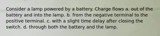 Consider a lamp powered by a battery. Charge flows a. out of the battery and into the lamp. b. from the negative terminal to the positive terminal. c. with a slight time delay after closing the switch. d. through both the battery and the lamp.