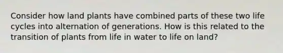 Consider how land plants have combined parts of these two life cycles into alternation of generations. How is this related to the transition of plants from life in water to life on land?