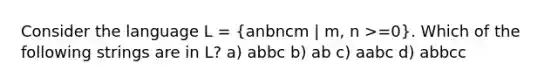 Consider the language L = (anbncm | m, n >=0). Which of the following strings are in L? a) abbc b) ab c) aabc d) abbcc