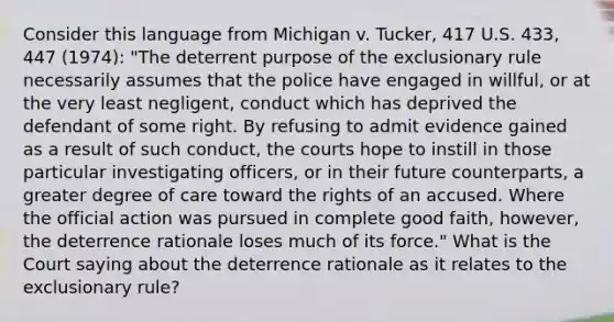 Consider this language from Michigan v. Tucker, 417 U.S. 433, 447 (1974): "The deterrent purpose of the exclusionary rule necessarily assumes that the police have engaged in willful, or at the very least negligent, conduct which has deprived the defendant of some right. By refusing to admit evidence gained as a result of such conduct, the courts hope to instill in those particular investigating officers, or in their future counterparts, a greater degree of care toward the rights of an accused. Where the official action was pursued in complete good faith, however, the deterrence rationale loses much of its force." What is the Court saying about the deterrence rationale as it relates to the exclusionary rule?