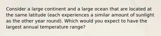 Consider a large continent and a large ocean that are located at the same latitude (each experiences a similar amount of sunlight as the other year round). Which would you expect to have the largest annual temperature range?