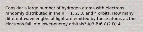 Consider a large number of hydrogen atoms with electrons randomly distributed in the n = 1, 2, 3, and 4 orbits. How many different wavelengths of light are emitted by these atoms as the electrons fall into lower-energy orbitals? A)3 B)6 C)2 D) 4