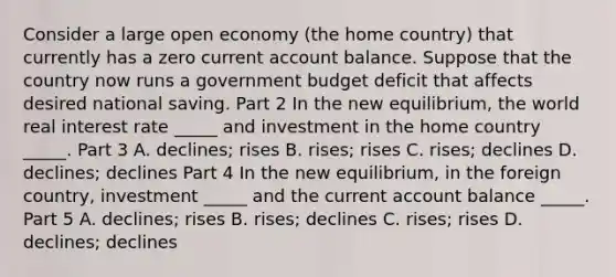 Consider a large open economy​ (the home​ country) that currently has a zero current account balance. Suppose that the country now runs a government budget deficit that affects desired national saving. Part 2 In the new​ equilibrium, the world real interest rate​ _____ and investment in the home country​ _____. Part 3 A. ​declines; rises B. ​rises; rises C. ​rises; declines D. ​declines; declines Part 4 In the new​ equilibrium, in the foreign​ country, investment​ _____ and the current account balance​ _____. Part 5 A. ​declines; rises B. ​rises; declines C. ​rises; rises D. ​declines; declines