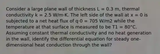 Consider a large plane wall of thickness L = 0.3 m, thermal conductivity k = 2.5 W/m·K. The left side of the wall at x = 0 is subjected to a net heat flux of q·0 = 705 W/m2 while the temperature at that surface is measured to be T1 = 80°C. Assuming constant thermal conductivity and no heat generation in the wall, identify the differential equation for steady one-dimensional heat conduction through the wall?