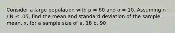 Consider a large population with μ = 60 and σ = 10. Assuming n ∕ N ≤ .05, find the mean and standard deviation of the sample mean, x, for a sample size of a. 18 b. 90