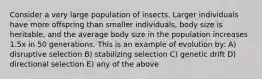 Consider a very large population of insects. Larger individuals have more offspring than smaller individuals, body size is heritable, and the average body size in the population increases 1.5x in 50 generations. This is an example of evolution by: A) disruptive selection B) stabilizing selection C) genetic drift D) directional selection E) any of the above