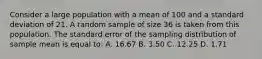 Consider a large population with a mean of 100 and a standard deviation of 21. A random sample of size 36 is taken from this population. The standard error of the sampling distribution of sample mean is equal to: A. 16.67 B. 3.50 C. 12.25 D. 1.71