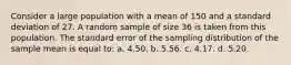 Consider a large population with a mean of 150 and a standard deviation of 27. A random sample of size 36 is taken from this population. The standard error of the sampling distribution of the sample mean is equal to: a. 4.50. b. 5.56. c. 4.17. d. 5.20.