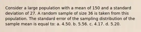 Consider a large population with a mean of 150 and a <a href='https://www.questionai.com/knowledge/kqGUr1Cldy-standard-deviation' class='anchor-knowledge'>standard deviation</a> of 27. A random sample of size 36 is taken from this population. The standard error of the sampling distribution of the sample mean is equal to: a. 4.50. b. 5.56. c. 4.17. d. 5.20.