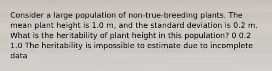 Consider a large population of non-true-breeding plants. The mean plant height is 1.0 m, and the standard deviation is 0.2 m. What is the heritability of plant height in this population? 0 0.2 1.0 The heritability is impossible to estimate due to incomplete data