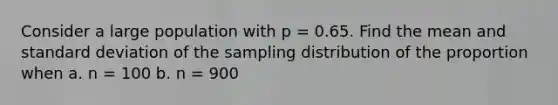 Consider a large population with p = 0.65. Find the mean and standard deviation of the sampling distribution of the proportion when a. n = 100 b. n = 900