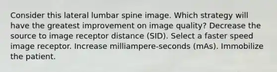 Consider this lateral lumbar spine image. Which strategy will have the greatest improvement on image quality? Decrease the source to image receptor distance (SID). Select a faster speed image receptor. Increase milliampere-seconds (mAs). Immobilize the patient.