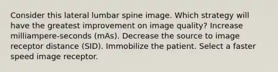 Consider this lateral lumbar spine image. Which strategy will have the greatest improvement on image quality? Increase milliampere-seconds (mAs). Decrease the source to image receptor distance (SID). Immobilize the patient. Select a faster speed image receptor.