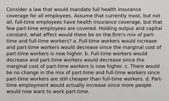 Consider a law that would mandate full health insurance coverage for all employees. Assume that currently most, but not all, full-time employees have health insurance coverage, but that few part-time employees are covered. Holding output and capital constant, what effect would there be on the firm's mix of part-time and full-time workers? a. Full-time workers would increase and part-time workers would decrease since the marginal cost of part-time workers is now higher. b. Full-time workers would decrease and part-time workers would decrease since the marginal cost of part-time workers is now higher. c. There would be no change in the mix of part-time and full-time workers since part-time workers are still cheaper than full-time workers. d. Part-time employment would actually increase since more people would now want to work part-time.