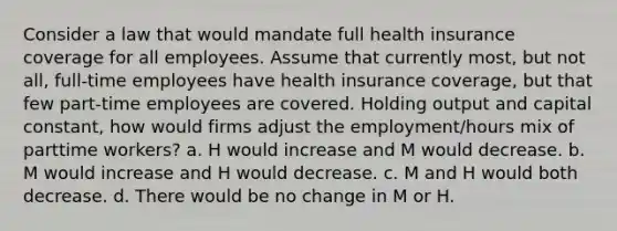 Consider a law that would mandate full health insurance coverage for all employees. Assume that currently most, but not all, full-time employees have health insurance coverage, but that few part-time employees are covered. Holding output and capital constant, how would firms adjust the employment/hours mix of parttime workers? a. H would increase and M would decrease. b. M would increase and H would decrease. c. M and H would both decrease. d. There would be no change in M or H.