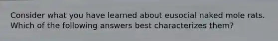 Consider what you have learned about eusocial naked mole rats. Which of the following answers best characterizes them?