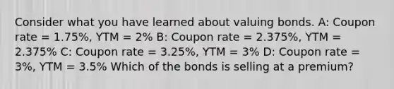 Consider what you have learned about valuing bonds. A: Coupon rate = 1.75%, YTM = 2% B: Coupon rate = 2.375%, YTM = 2.375% C: Coupon rate = 3.25%, YTM = 3% D: Coupon rate = 3%, YTM = 3.5% Which of the bonds is selling at a premium?