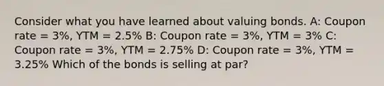 Consider what you have learned about valuing bonds. A: Coupon rate = 3%, YTM = 2.5% B: Coupon rate = 3%, YTM = 3% C: Coupon rate = 3%, YTM = 2.75% D: Coupon rate = 3%, YTM = 3.25% Which of the bonds is selling at par?