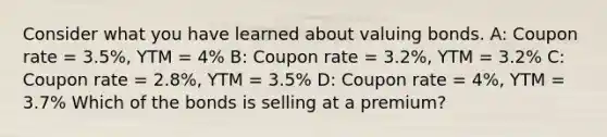 Consider what you have learned about valuing bonds. A: Coupon rate = 3.5%, YTM = 4% B: Coupon rate = 3.2%, YTM = 3.2% C: Coupon rate = 2.8%, YTM = 3.5% D: Coupon rate = 4%, YTM = 3.7% Which of the bonds is selling at a premium?