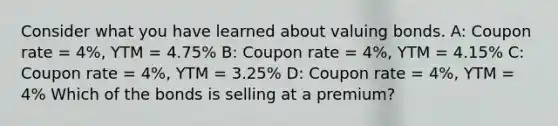 Consider what you have learned about valuing bonds. A: Coupon rate = 4%, YTM = 4.75% B: Coupon rate = 4%, YTM = 4.15% C: Coupon rate = 4%, YTM = 3.25% D: Coupon rate = 4%, YTM = 4% Which of the bonds is selling at a premium?