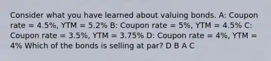 Consider what you have learned about valuing bonds. A: Coupon rate = 4.5%, YTM = 5.2% B: Coupon rate = 5%, YTM = 4.5% C: Coupon rate = 3.5%, YTM = 3.75% D: Coupon rate = 4%, YTM = 4% Which of the bonds is selling at par? D B A C